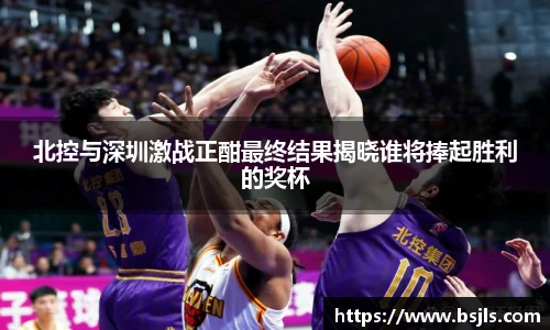 北控与深圳激战正酣最终结果揭晓谁将捧起胜利的奖杯